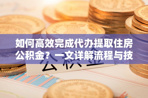 咨询如何高效完成代办提取住房公积金？一文详解流程与技巧