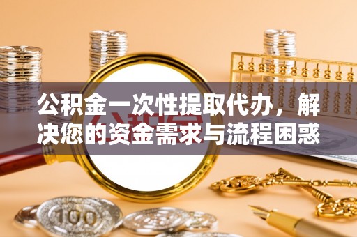 咨询公积金一次性提取代办，解决您的资金需求与流程困惑