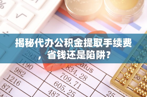 咨询揭秘代办公积金提取手续费，省钱还是陷阱？