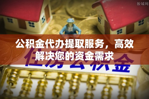 咨询公积金代办提取服务，高效解决您的资金需求