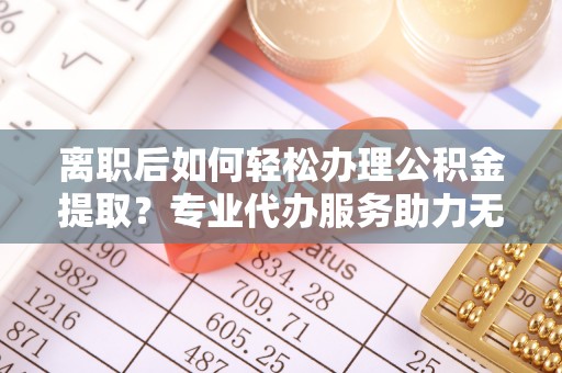 咨询离职后如何轻松办理公积金提取？专业代办服务助力无忧