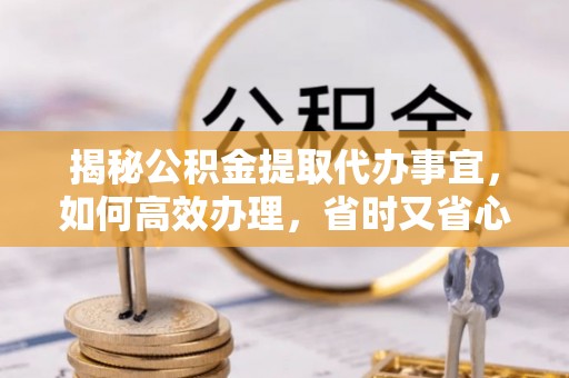 咨询揭秘公积金提取代办事宜，如何高效办理，省时又省心？