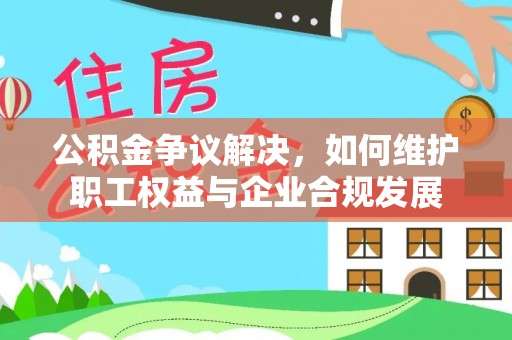 咨询公积金争议解决，如何维护职工权益与企业合规发展