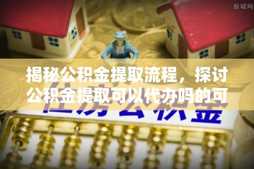 咨询揭秘公积金提取流程，探讨公积金提取可以代办吗的可行性与注意事项