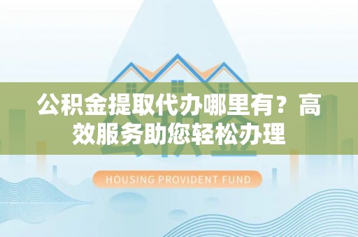 咨询公积金提取代办哪里有？高效服务助您轻松办理