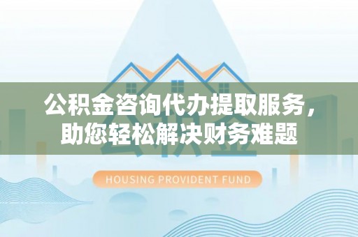 咨询公积金咨询代办提取服务，助您轻松解决财务难题