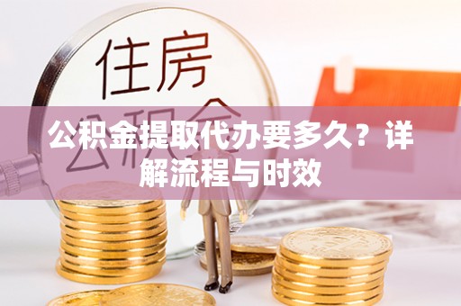 咨询公积金提取代办要多久？详解流程与时效