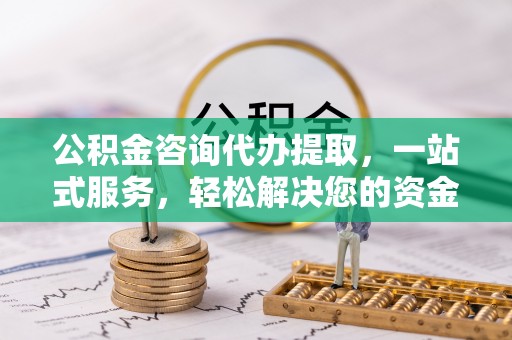 咨询公积金咨询代办提取，一站式服务，轻松解决您的资金需求