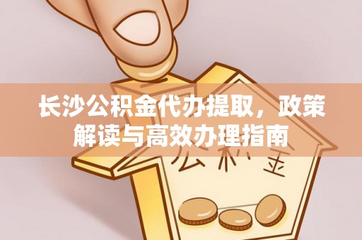 咨询长沙公积金代办提取，政策解读与高效办理指南