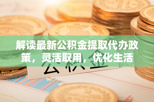 咨询解读最新公积金提取代办政策，灵活取用，优化生活