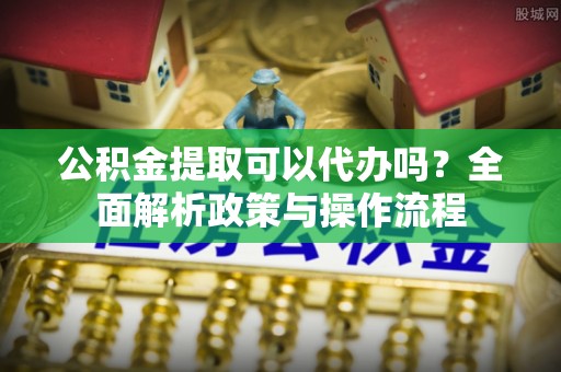 咨询公积金提取可以代办吗？全面解析政策与操作流程