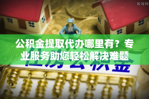咨询公积金提取代办哪里有？专业服务助您轻松解决难题