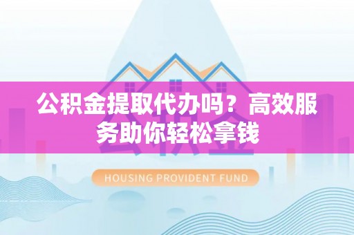 咨询公积金提取代办吗？高效服务助你轻松拿钱