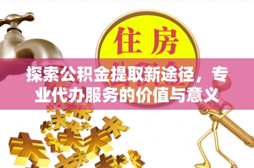 咨询探索公积金提取新途径，专业代办服务的价值与意义