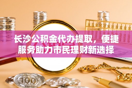 咨询长沙公积金代办提取，便捷服务助力市民理财新选择