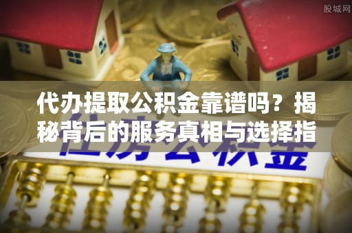 咨询代办提取公积金靠谱吗？揭秘背后的服务真相与选择指南