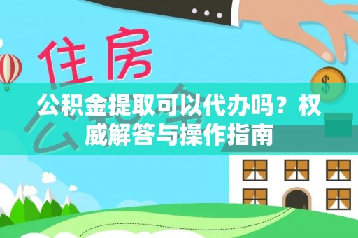 咨询公积金提取可以代办吗？权威解答与操作指南