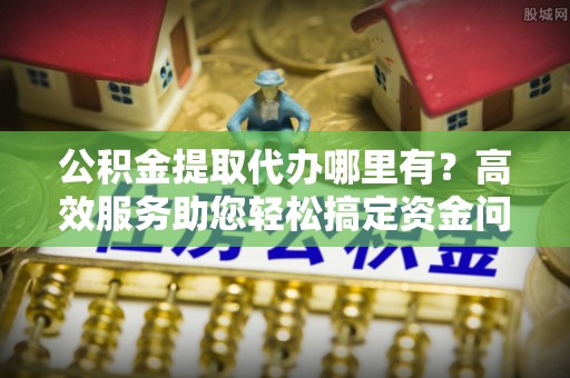 咨询公积金提取代办哪里有？高效服务助您轻松搞定资金问题