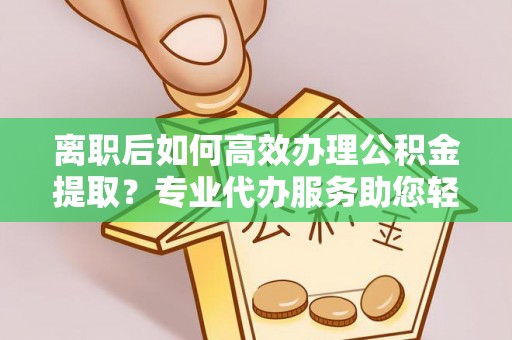 咨询离职后如何高效办理公积金提取？专业代办服务助您轻松搞定