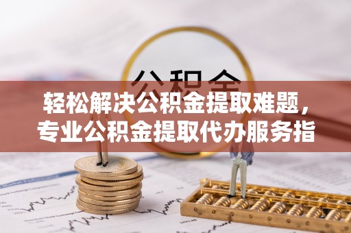 咨询轻松解决公积金提取难题，专业公积金提取代办服务指南