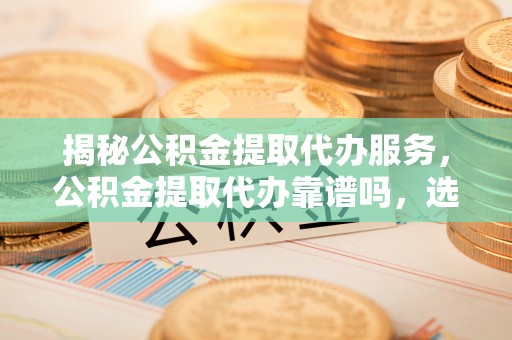 咨询揭秘公积金提取代办服务，公积金提取代办靠谱吗，选择需谨慎