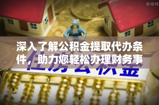 咨询深入了解公积金提取代办条件，助力您轻松办理财务事务