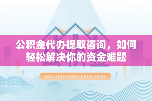 咨询公积金代办提取咨询，如何轻松解决你的资金难题