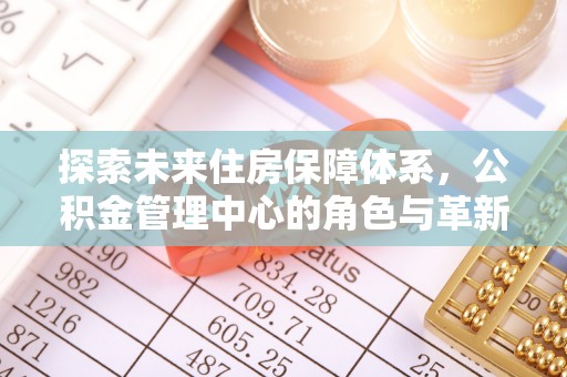 咨询探索未来住房保障体系，公积金管理中心的角色与革新