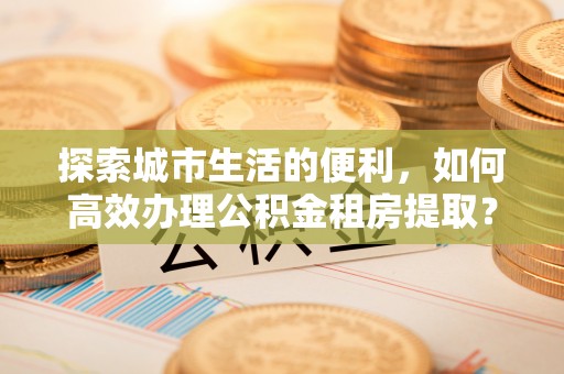 咨询探索城市生活的便利，如何高效办理公积金租房提取？