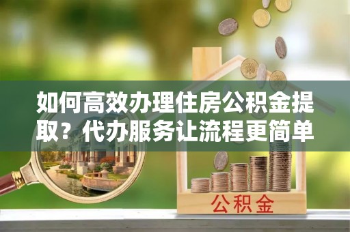 咨询如何高效办理住房公积金提取？代办服务让流程更简单
