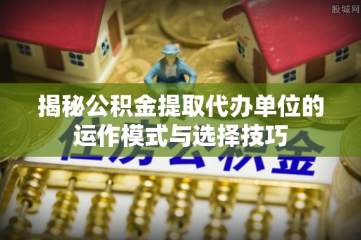 咨询揭秘公积金提取代办单位的运作模式与选择技巧