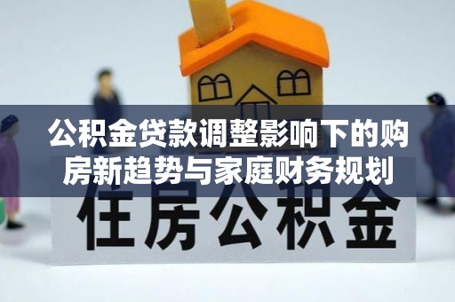 咨询公积金贷款调整影响下的购房新趋势与家庭财务规划