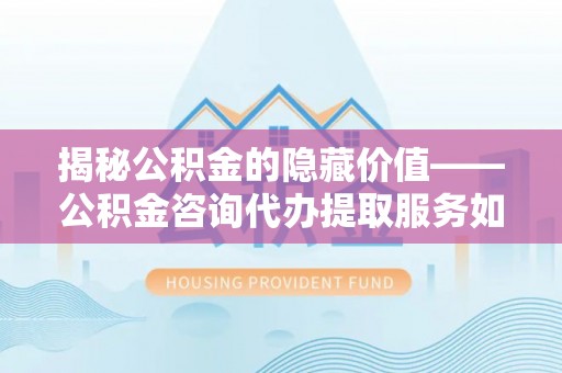 咨询揭秘公积金的隐藏价值——公积金咨询代办提取服务如何助您财富增值