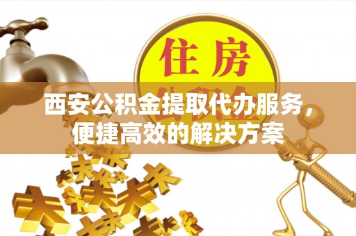 咨询西安公积金提取代办服务，便捷高效的解决方案