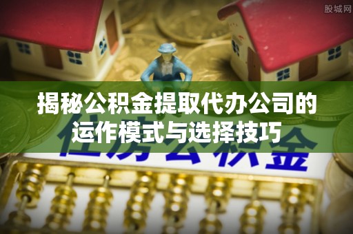 咨询揭秘公积金提取代办公司的运作模式与选择技巧