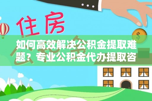 咨询如何高效解决公积金提取难题？专业公积金代办提取咨询服务来助力