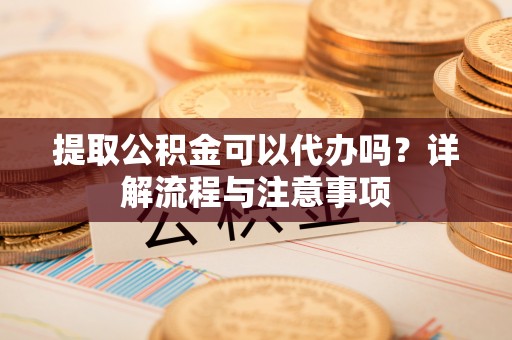 咨询提取公积金可以代办吗？详解流程与注意事项