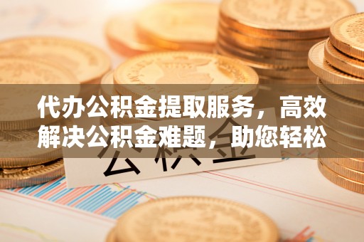 咨询代办公积金提取服务，高效解决公积金难题，助您轻松理财
