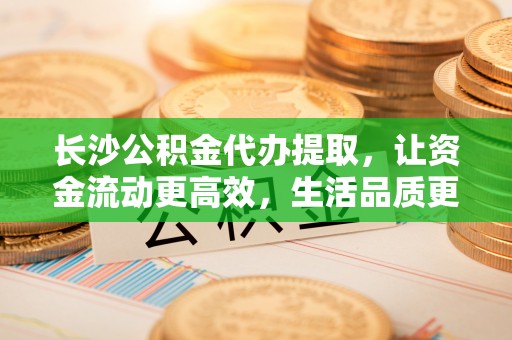 咨询长沙公积金代办提取，让资金流动更高效，生活品质更优越