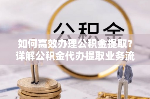 咨询如何高效办理公积金提取？详解公积金代办提取业务流程与优势