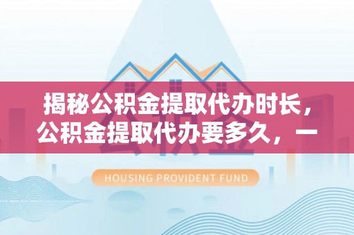 咨询揭秘公积金提取代办时长，公积金提取代办要多久，一文读懂全流程