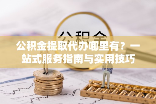 咨询公积金提取代办哪里有？一站式服务指南与实用技巧