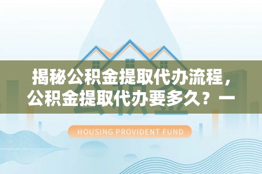 咨询揭秘公积金提取代办流程，公积金提取代办要多久？一站式指南为你解答