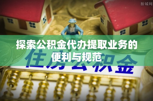 咨询探索公积金代办提取业务的便利与规范