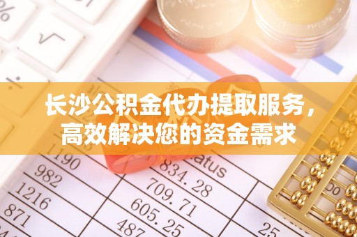 咨询长沙公积金代办提取服务，高效解决您的资金需求