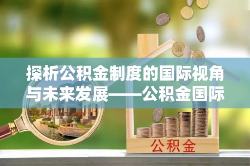 咨询探析公积金制度的国际视角与未来发展——公积金国际比较的新思路