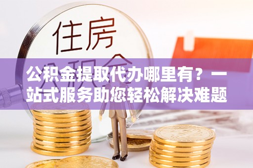 咨询公积金提取代办哪里有？一站式服务助您轻松解决难题