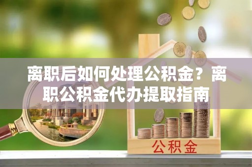 咨询离职后如何处理公积金？离职公积金代办提取指南