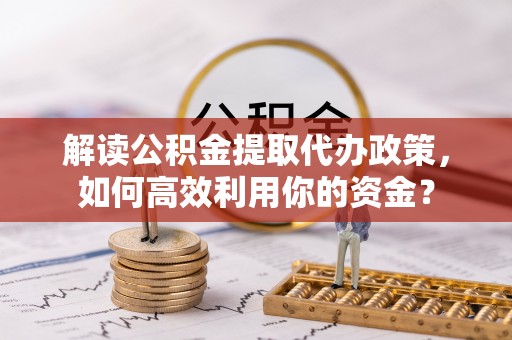 咨询解读公积金提取代办政策，如何高效利用你的资金？
