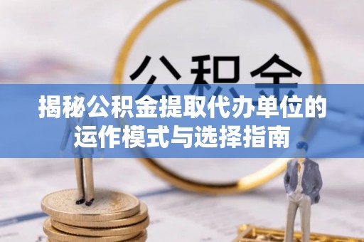 咨询揭秘公积金提取代办单位的运作模式与选择指南